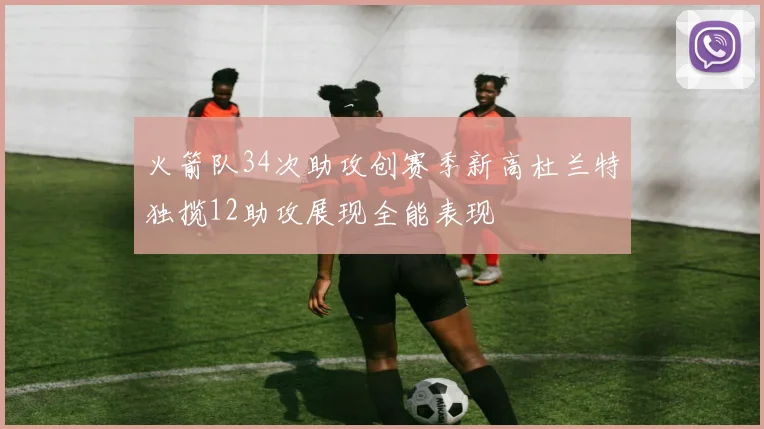 火箭队34次助攻创赛季新高杜兰特独揽12助攻展现全能表现