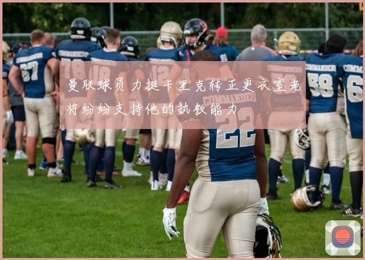 曼联球员力挺卡里克转正更衣室老将纷纷支持他的执教能力