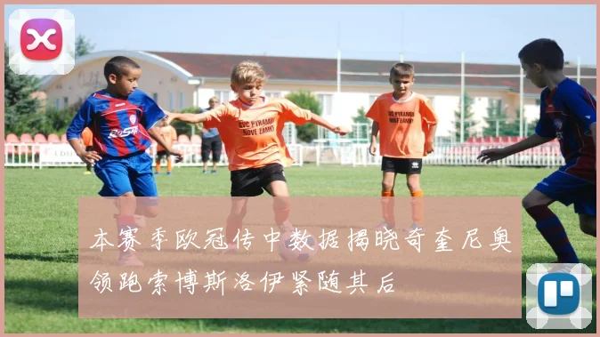 本赛季欧冠传中数据揭晓奇奎尼奥领跑索博斯洛伊紧随其后