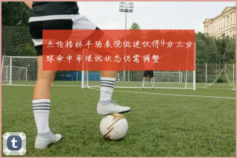 杰伦格林半场表现低迷仅得9分三分球命中率堪忧状态仍需调整