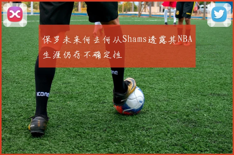 保罗未来何去何从Shams透露其NBA生涯仍存不确定性