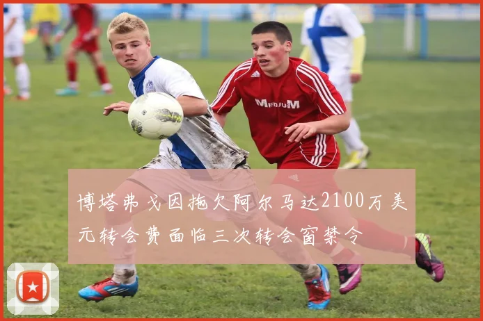 博塔弗戈因拖欠阿尔马达2100万美元转会费面临三次转会窗禁令