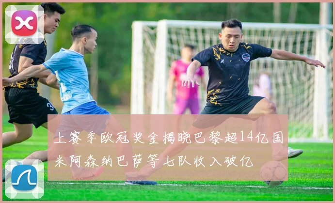 上赛季欧冠奖金揭晓巴黎超14亿国米阿森纳巴萨等七队收入破亿