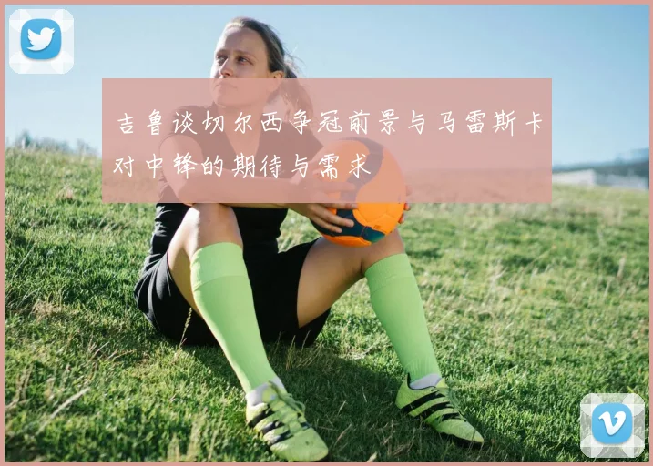 吉鲁谈切尔西争冠前景与马雷斯卡对中锋的期待与需求