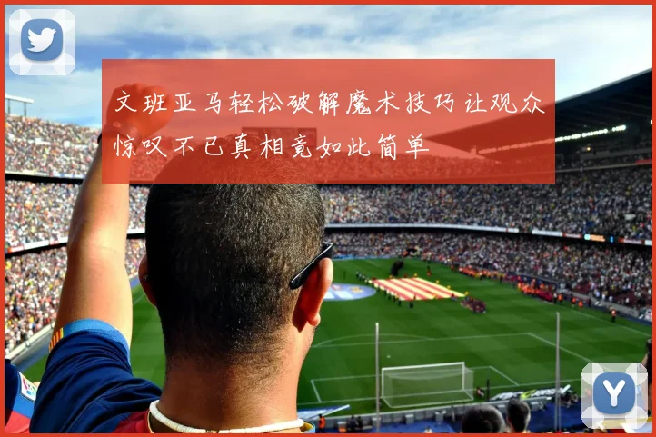 文班亚马轻松破解魔术技巧让观众惊叹不已真相竟如此简单