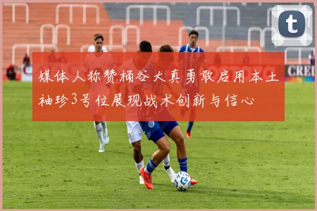 媒体人称赞桶谷大真勇敢启用本土袖珍3号位展现战术创新与信心