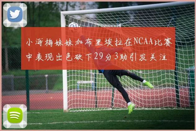 小海梅妹妹加布里埃拉在NCAA比赛中表现出色砍下29分3助引发关注
