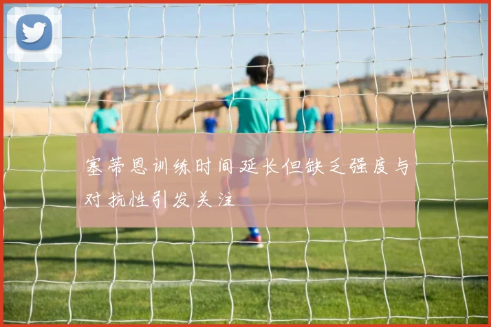 塞蒂恩训练时间延长但缺乏强度与对抗性引发关注