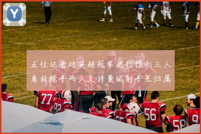 五位记者对英超冠军进行预测三人看好枪手两人支持曼城射手王归属无疑