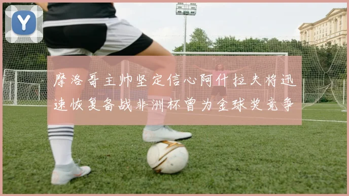 摩洛哥主帅坚定信心阿什拉夫将迅速恢复备战非洲杯曾为金球奖竞争者