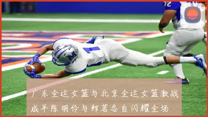广东全运女篮与北京全运女篮激战成平陈明伶与郑茗各自闪耀全场