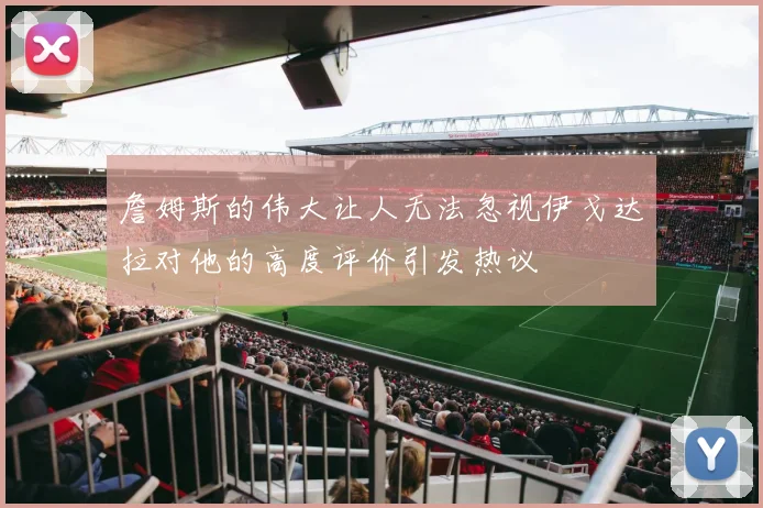 詹姆斯的伟大让人无法忽视伊戈达拉对他的高度评价引发热议