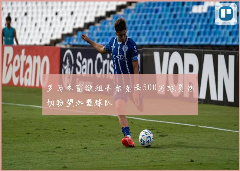 罗马冬窗欲租齐尔克泽500万球员热切盼望加盟球队