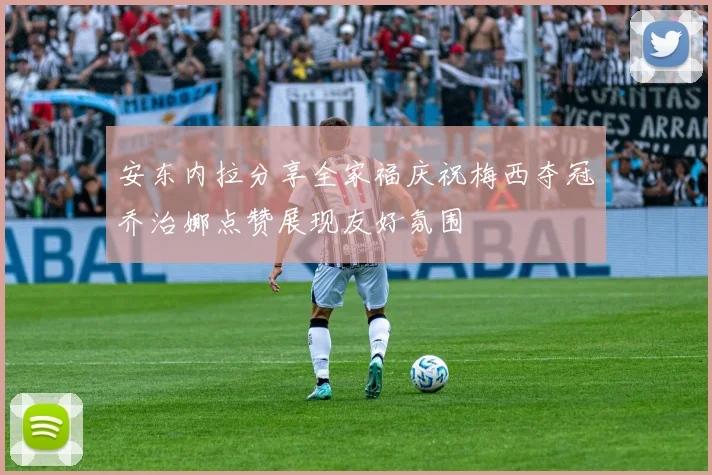 安东内拉分享全家福庆祝梅西夺冠乔治娜点赞展现友好氛围