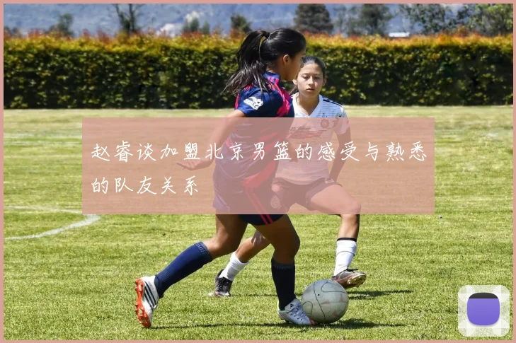 赵睿谈加盟北京男篮的感受与熟悉的队友关系