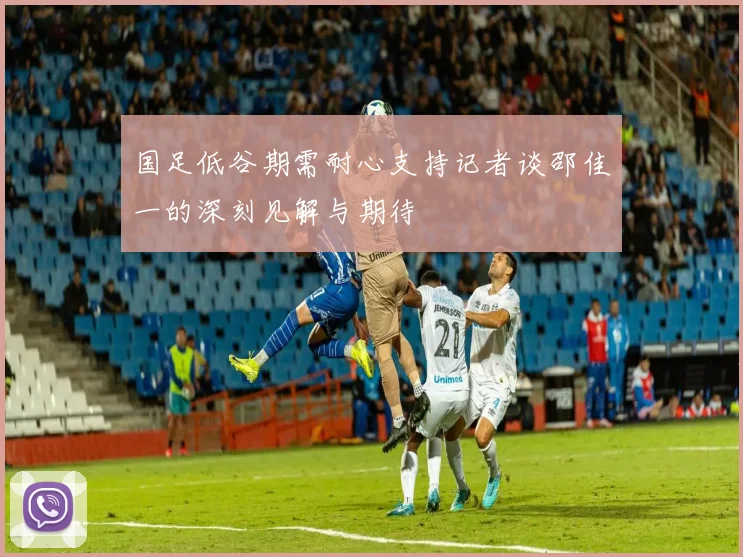 国足低谷期需耐心支持记者谈邵佳一的深刻见解与期待