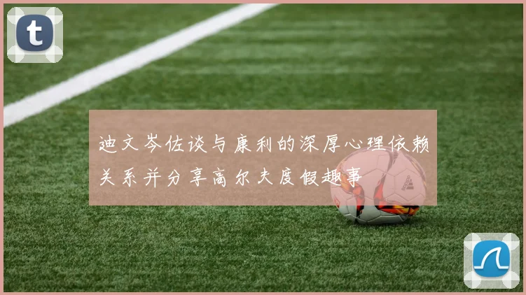 迪文岑佐谈与康利的深厚心理依赖关系并分享高尔夫度假趣事