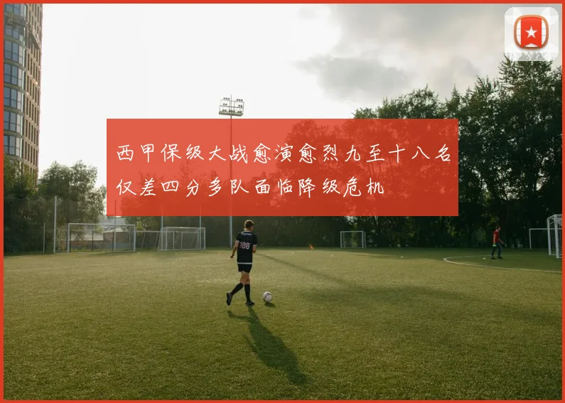 西甲保级大战愈演愈烈九至十八名仅差四分多队面临降级危机