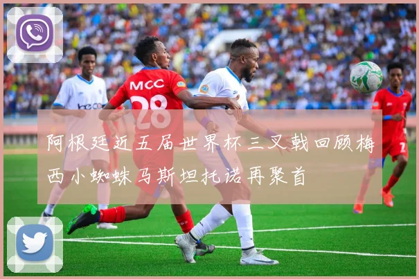 阿根廷近五届世界杯三叉戟回顾梅西小蜘蛛马斯坦托诺再聚首