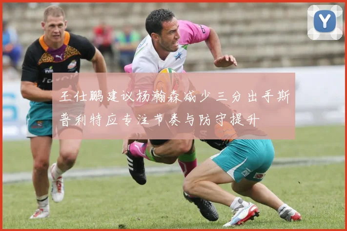 王仕鹏建议杨瀚森减少三分出手斯普利特应专注节奏与防守提升