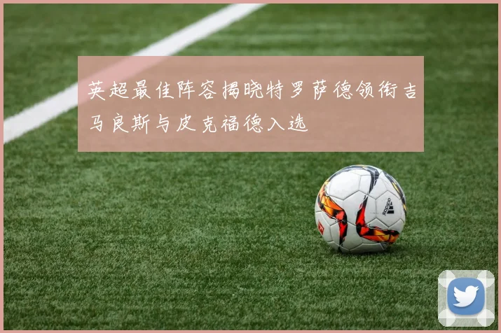 英超最佳阵容揭晓特罗萨德领衔吉马良斯与皮克福德入选