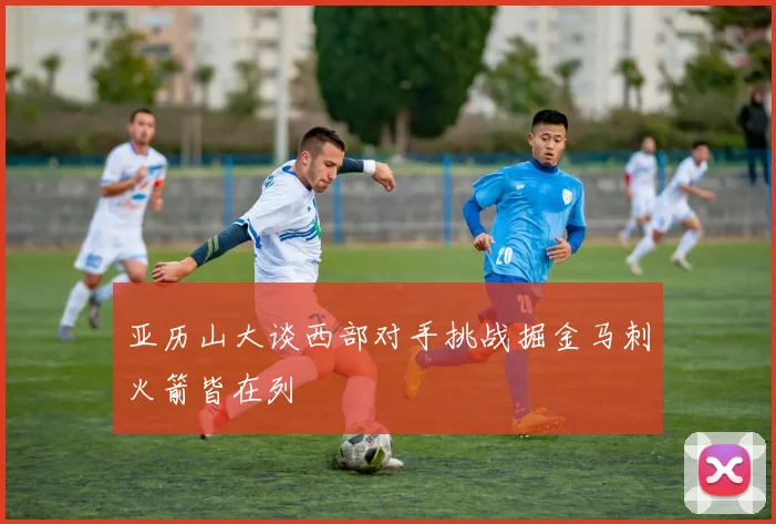 亚历山大谈西部对手挑战掘金马刺火箭皆在列