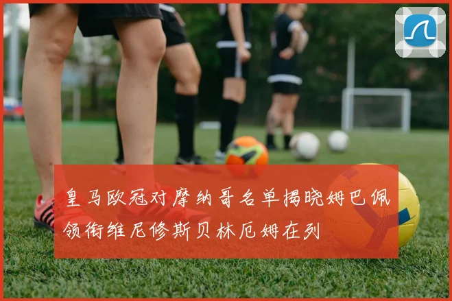 皇马欧冠对摩纳哥名单揭晓姆巴佩领衔维尼修斯贝林厄姆在列