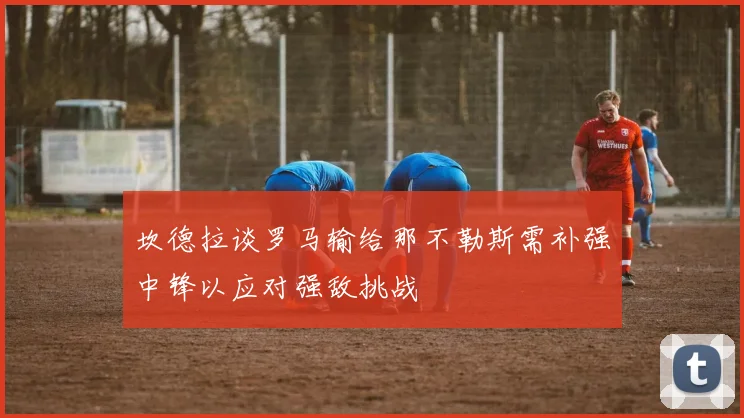 坎德拉谈罗马输给那不勒斯需补强中锋以应对强敌挑战
