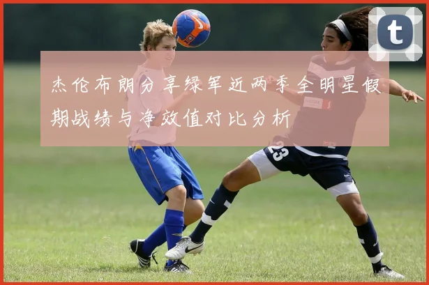 杰伦布朗分享绿军近两季全明星假期战绩与净效值对比分析