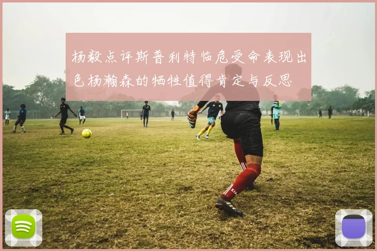 杨毅点评斯普利特临危受命表现出色杨瀚森的牺牲值得肯定与反思