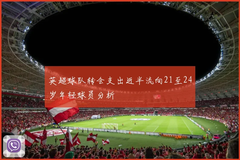英超球队转会支出近半流向21至24岁年轻球员分析